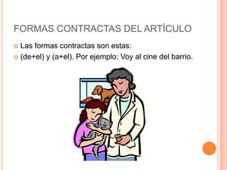 FORMAS CONTRACTAS DEL ARTÍCULO
 Las formas contractas son estas:
 (de+el) y (a+el). Por ejemplo: Voy al cine del barrio.
 