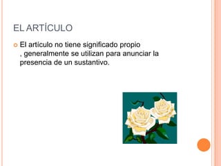 EL ARTÍCULO
   El artículo no tiene significado propio
    , generalmente se utilizan para anunciar la
    presencia de un sustantivo.
 