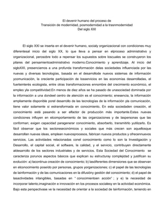 El devenir humano del proceso de
Transición de modernidad, posmodernidad a la trasnmodernidad
Del siglo XXI
El siglo XXI se inserta en el devenir humano, socialy organizacional con condiciones muy
diferentesal inicio del siglo XX, lo que lleva a pensar en elproceso administrativo y
organizacional, perosobre todo a repensar los supuestos sobre loscuales se construyeron los
pilares del pensamientoadministrativo moderno.Conocimiento y aprendizaje. Al inicio del
sigloXXI, presenciamos a una profunda transformación delas sociedades influenciada por las
nuevas y diversas tecnologías, basada en el desarrollode nuevos sistemas de información
ycomunicación, la creciente participación de losservicios en las economías desarrolladas, el
fuerteinterés ecologista, entre otras transformaciones ennombre del crecimiento económico, el
empleo yla competitividad.En menos de diez años se ha pasado de unasociedad dominada por
la información a una dondeel centro de atención es el conocimiento; enesencia, la información
ampliamente disponible porel desarrollo de las tecnologías de la información yla comunicación,
tiene valor solamente si estransformada en conocimiento. En esta sociedaden creación, el
conocimiento está pasando a ser elfactor de producción más importante.Estas nuevas
condiciones influyen en elcomportamiento de las organizaciones y de laspersonas que las
conforman; exigen capacidad paragenerar conocimiento, absorberlo, transmitirlo yutilizarlo. Es
fácil observar que los sectoreseconómicos y sociales que más crecen son aquellosque
desarrollan nuevas ideas, emplean nuevosprocesos, fabrican nuevos productos y ofrecennuevos
servicios. Las actividades relacionadas conel conocimiento como lo son la Investigación y
Desarrollo, el capital social, el software, la calidad, y el servicio, contribuyen directamente
aldesarrollo de los sectores industriales y de servicios. Esta Sociedad del Conocimiento se
caracteriza porunos aspectos básicos que explican su estructuray complejidad y justifican su
evolución: a) lacontinua creación de conocimiento; b) lasdiferentes dimensiones que se observan
en elconocimiento poseído por personas, grupos yorganizaciones; c) el papel de las tecnologías
de lainformación y de las comunicaciones en la difusióny gestión del conocimiento; d) el papel de
lasactividades intangibles, basadas en “ conocimientoen acción” ; y e) la necesidad de
incorporar talento,imaginación e innovación en los procesos socialesy en la actividad económica.
Bajo esta perspectivase ve la necesidad de orientar a la sociedad de lainformación, teniendo en
 