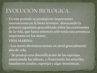  En este período se produjeron importantes
innovaciones en la biota terrestre, destacando la
primera expansión generalizada sobre los continentes
de la vida, que hasta entonces sólo tenía una presencia
importante en los mares.
- VIDA MARINA:
- Los mares devónicos tenían un nivel generalmente
alto de vida.
- Se produjo una diversificación de las esponjas,
apareciendo las silíceas, y floreciendo los arrecifes,
basados en corales, esponjas y algas bentónicas.
 