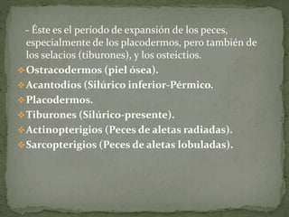 - Éste es el período de expansión de los peces,
especialmente de los placodermos, pero también de
los selacios (tiburones), y los osteictios.
Ostracodermos (piel ósea).
Acantodios (Silúrico inferior-Pérmico.
Placodermos.
Tiburones (Silúrico-presente).
Actinopterigios (Peces de aletas radiadas).
Sarcopterigios (Peces de aletas lobuladas).
 