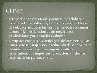  Este período se caracteriza por un clima cálido que
fomentó el desarrollo de grandes bosques, la difusión
de helechos, exuberantes bosques, arrecifes coralinos,
favoreció la proliferación de los organismos
pluricelulares y su posterior evolución.
 Desaparecieron alrededor del 70% de las especies. Las
causas que se barajan son la reducción de los niveles de
dióxido de carbono y un subsiguiente efecto
invernadero, una importante glaciación o incluso el
impacto de un gran asteroide.
 