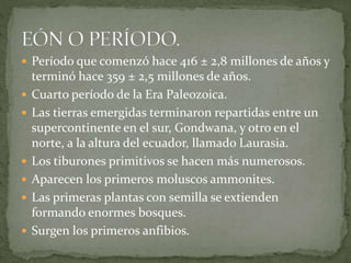  Período que comenzó hace 416 ± 2,8 millones de años y
terminó hace 359 ± 2,5 millones de años.
 Cuarto período de la Era Paleozoica.
 Las tierras emergidas terminaron repartidas entre un
supercontinente en el sur, Gondwana, y otro en el
norte, a la altura del ecuador, llamado Laurasia.
 Los tiburones primitivos se hacen más numerosos.
 Aparecen los primeros moluscos ammonites.
 Las primeras plantas con semilla se extienden
formando enormes bosques.
 Surgen los primeros anfibios.
 