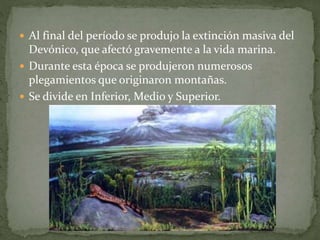  Al final del período se produjo la extinción masiva del
Devónico, que afectó gravemente a la vida marina.
 Durante esta época se produjeron numerosos
plegamientos que originaron montañas.
 Se divide en Inferior, Medio y Superior.
 
