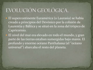  El supercontinente Euramérica (o Laurasia) se había
creado a principios del Devónico por la colisión de
Laurentia y Báltica y se situó en la zona del trópico de
Capricornio.
 El nivel del mar era elevado en todo el mundo, y gran
parte de las tierras estaban sumergidas bajo mares. El
profundo y enorme océano Panthalassa (el "océano
universal") abarcaba el resto del planeta.
 