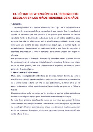 EL DÉFICIT DE ATENCIÓN EN EL RENDIMIENTO
ESCOLAR EN LOS NIÑOS MENORES DE 6 AÑOS
1. RESUMEN:
El Trastorno por Déficit de la Atención denominado con la sigla TDA, es un trastorno que se
presenta en las personas desde los primeros años de vida y puede durar incluso hasta la
adultez. Se caracteriza por una dificultad o incapacidad para mantener la atención
voluntaria frente a determinadas actividades tanto en el ámbito académico, como
cotidiano. Por ende las relaciones sociales se ven afectadas por el hecho de que es muy
difícil para una persona de estas características seguir reglas o normas rígidas de
comportamiento. Habitualmente se asocia este déficit a una falta de autocontrol y
sobretodo dificultades en la toma de conciencia de los errores propios para la persona
afectada.
Con relación a las causas hasta el día de hoy no hay claridad en el tema y son muy variadas
las teorías que tratan de explicarlas,sinduda lo que síes importante destacares que existen
causas de orden genético, otras que se desarrollan en el periodo de embarazo y otras
generadas después del parto.
2. CAUSAS Y EL FRACASO ESCOLAR
Mucho se ha investigado sobre el trastorno de déficit de atención de niños así como su
reacción dentro del aula, pero en realidad poco se conoce del impacto que segenera dentro
de la familia cuando se tiene a un niño con este padecimiento, la manera en la que los
padres se dan cuenta y cómo responden ante el fracaso escolar que se dio por el TDA de su
hijo (a).
El desconocimiento orilla en muchas de las ocasiones a que los padres respondan de
manera tal vez negativa debida quizás a la falta de información hacia los hijos.
Se habla de un problema social cuando muchos de esos niños que padecen déficit de
atención tienen dificultad para mantener una buena relación con sus padres y por ende en
su escuela por diferentes aspectos como; el que sean demasiado inquietos, presenten
conductas agresivas y de ansiedad mismos que logran percibirse de manera significativa
dentro y fuera de casa.
 