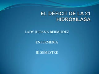 EL DÉFICIT DE LA 21 HIDROXILASA LADY JHOANA BERMUDEZ ENFERMERIA III SEMESTRE 