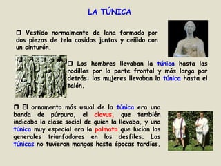 LA TÚNICA Vestido normalmente de lana formado por dos piezas de tela cosidas juntas y ceñido con un cinturón. Los hombres llevaban la túnica hasta las rodillas por la parte frontal y más larga por detrás: las mujeres llevaban la túnica hasta el talón. El ornamento más usual de la túnica era una banda de púrpura, el clavus, que también indicaba la clase social de quien la llevaba, y una túnica muy especial era la palmataque lucían los generales triunfadores en los desfiles. Las túnicas no tuvieron mangas hasta épocas tardías.