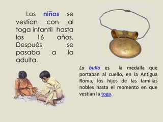 	Los niños se vestían con al toga infantil  hasta los 16 años. Después se pasaba a la adulta. La bullaes  la medalla que portaban al cuello, en la Antigua Roma, los hijos de las familias nobles hasta el momento en que vestían la toga.