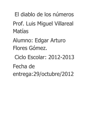 El diablo de los números
Prof. Luis Miguel Villareal
Matías
Alumno: Edgar Arturo
Flores Gómez.
Ciclo Escolar: 2012-2013
Fecha de
entrega:29/octubre/2012
 