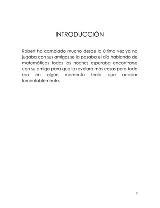 INTRODUCCIÓN

Robert ha cambiado mucho desde la última vez ya no
jugaba con sus amigos se la pasaba el día hablando de
matemáticas todas las noches esperaba encontrarse
con su amigo para que le revelara más cosas pero todo
eso   en   algún   momento      tenía   que    acabar
lamentablemente.




                                                    3
 