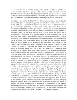 La madre de Robert estaba preocupada debido al drástico cambio de
comportamiento de Robert ya que ahora se la pasaba haciendo cálculos,
diciendo números e incluso dibujaba liebres, además de que se iba todas las
noches a dormir temprano estaba muy cambiado ya que ya no hacía nada de lo
que hacía antes ni siquiera se interesaba por salir a jugar y eso le preocupaba.

Sin embargo las noches de Robert fueron diferentes en una soñó como el diablo
le explicaba sobre un triangulo muy similar al que habían hecho con los cocos, en
la otra soñó que sus compañeros no seponían de acuerdo en cómo sentarse así
que el diablo los acomodo y desacomodó varias veces para llegar a una
conclusión con Robert la cual era que si eran 3 niños los que se querían acomodar
podíamos simplificarlo así ¡Tres Pum! Que era algo similar a los números saltados, su
siguiente sueño fue aún más raro ya que tuvo un sueño en dónde en se
encontraba su habitación y de repente salían muchos números junto con el
diablo así hasta poblar su pequeña habitación la cual en esos momentos parecía
gigantesca los números se acomodaron de diversas formas e igualmente como
con el triángulo todos los números tenían algo que ver con todos los secretos
revelados hasta ahora incluso llegaron a las fracciones, otro sueño raro fue
cuando se encontraba en la nieve y de repente ya se encontraba en una sale de
cine con su amigo el cual le explico sobre varios secretos que escondían las
figuras, la siguiente noche soñó con el señor Bockel el cual lo perseguía y de
repente más señores Bockel lo seguían y Robert corría y no se podía salvar de ellos
seguía corriendo hasta que su amigo lo ayudó sacándolo de ahí y llevándolo a un
jardín ese día Robert le pidió que le revelara todo los secretos de las matemáticas
pero el diablo le dijo que no ya que eran muchos y le explicó que no siempre
llegaban a una conclusión y tenían que empezar desde cero así que esa noche
ambos se molestaron un poco y finalmente se les pasó su enojo. Después de eso
pasaron algunas noches y ya no lo había vuelto a ver pero de repente oyó que
alguien tocaba su puerta y era su amigo el cual le dio una invitación en la cual lo
invitaban a una cenaen el infierno de los números y en esa invitación también
mencionaban el nombre de su amigo el cual se llamaba Templotaxl por fin
conocióel extraño nombre, se fueron volando al infierno hasta llegar a una
imponente construcción tuvieron que pasear por ella viendo cada uno de sus
cuartos y en cada uno se encontraba un “diablo” diferente aunque a decir
verdad solo se trataban de importantes matemáticos de la historia llegaron al
comedor y ahí comieron tarta y bebieron en copas pentagonales después de eso
un mayordomo otorgó a Robert un medallón de una estrella y de ahí su amigo el
diablo se despidió de él ya que no lo volvería a ver de nuevo así que ambos se
pusieron un poco sentimentales y finalmente se despidieron y de repente
despertó Robert y se dió cuanto de que aún traía su medallón colgado se fue a la
escuela y el señor Bockel les puso un problema difícil ya que quería comer una de
sus trenzas pero al razonarlo bien Robert supo rápidamente la respuesta.

                                                                                   4
 