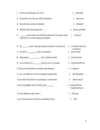 1. Como se llamaba el niño                                            (       ) Bockel

2. Cuantas noches lo visitó el diablo                                     (    )Trenzas

3. De dónde venía el diablo                                               (    )Robert

4. Robert solo pensaba en…                                    (           )Una estrella

5. ______ Fue quien le enseñó sobre los números que               (           ) Doce
   había en la naturaleza al diablo



6. El _______ escondía grandes secretos numéricos     (       ) Infierno de los
                                                                números
7. El señor _________ era su maestro                  (       )El Círculo

8. Dibujaba ____________ por todas partes             (           )Templotaxl

9. Lo invitaron a ________ junto con su amigo         (           )Matemáticas

10. Era el verdadero nombre del diablo.               ( ) Liebres

11. Lo consideran como la figura perfecta.                (           )El triángulo

12. El señor Bockel se la pasaba comiendo                 (           )Bonatschi

13. Su medallón tenía forma de _______              ( )Importantes
    h                                                  matemáticos

14. Los diablos solo eran…                                ( )Cenar

15. La respuesta al último problema fue….                     (           )741




                                                                                          5
 
