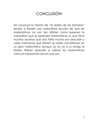 CONCLUSIÓN

Así concluye la historia de “El diablo de los Números”
dando a Robert una maravillosa lección de que las
matemáticas no son tan difíciles como parecen lo
maravilloso que es aprender matemáticas es que tiene
muchos secretos que aún falta mucho por descubrir y
cabe mencionar que Robert se haido convirtiendo en
un gran matemático aunque ya no ve a su amigo el
Diablo. Robert aprendió a valorar las matemáticas
como la importante ciencia que son.




                                                     6
 