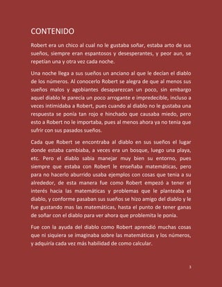 CONTENIDO
Robert era un chico al cual no le gustaba soñar, estaba arto de sus
sueños, siempre eran espantosos y desesperantes, y peor aun, se
repetían una y otra vez cada noche.

Una noche llega a sus sueños un anciano al que le decían el diablo
de los números. Al conocerlo Robert se alegra de que al menos sus
sueños malos y agobiantes desaparezcan un poco, sin embargo
aquel diablo le parecía un poco arrogante e impredecible, incluso a
veces intimidaba a Robert, pues cuando al diablo no le gustaba una
respuesta se ponía tan rojo e hinchado que causaba miedo, pero
esto a Robert no le importaba, pues al menos ahora ya no tenia que
sufrir con sus pasados sueños.

Cada que Robert se encontraba al diablo en sus sueños el lugar
donde estaba cambiaba, a veces era un bosque, luego una playa,
etc. Pero el diablo sabia manejar muy bien su entorno, pues
siempre que estaba con Robert le enseñaba matemáticas, pero
para no hacerlo aburrido usaba ejemplos con cosas que tenia a su
alrededor, de esta manera fue como Robert empezó a tener el
interés hacia las matemáticas y problemas que le planteaba el
diablo, y conforme pasaban sus sueños se hizo amigo del diablo y le
fue gustando mas las matemáticas, hasta el punto de tener ganas
de soñar con el diablo para ver ahora que problemita le ponía.

Fue con la ayuda del diablo como Robert aprendió muchas cosas
que ni siquiera se imaginaba sobre las matemáticas y los números,
y adquiría cada vez más habilidad de como calcular.


                                                                  3
 