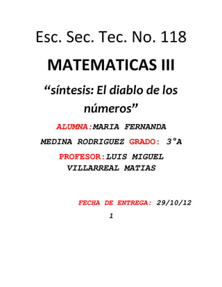 Esc. Sec. Tec. No. 118
 MATEMATICAS III
 “síntesis: El diablo de los
         números”
   ALUMNA:MARIA FERNANDA
MEDINA RODRIGUEZ GRADO: 3°A
   PROFESOR:LUIS MIGUEL
    VILLARREAL MATIAS


       FECHA DE ENTREGA: 29/10/12
              1
 
