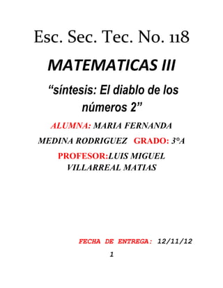 Esc. Sec. Tec. No. 118
 MATEMATICAS III
 “síntesis: El diablo de los
        números 2”
  ALUMNA: MARIA FERNANDA
MEDINA RODRIGUEZ GRADO: 3°A
   PROFESOR:LUIS MIGUEL
     VILLARREAL MATIAS




       FECHA DE ENTREGA: 12/11/12
              1
 