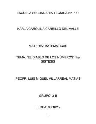 ESCUELA SECUNDARIA TECNICA No. 118




KARLA CAROLINA CARRILLO DEL VALLE




       MATERIA: MATEMATICAS


TEMA: “EL DIABLO DE LOS NÚMEROS” 1ra
               SISTESIS




PEOFR. LUIS MIGUEL VILLARREAL MATIAS




            GRUPO: 3-B


           FECHA: 30/10/12

                  1
 