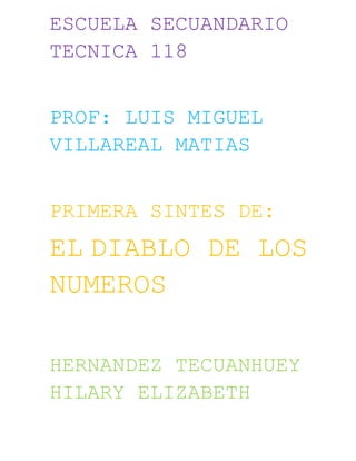 ESCUELA SECUANDARIO
TECNICA 118


PROF: LUIS MIGUEL
VILLAREAL MATIAS


PRIMERA SINTES DE:
EL DIABLO DE LOS
NUMEROS

HERNANDEZ TECUANHUEY
HILARY ELIZABETH
 
