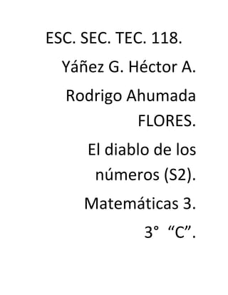 ESC. SEC. TEC. 118.
  Yáñez G. Héctor A.
  Rodrigo Ahumada
           FLORES.
     El diablo de los
      números (S2).
     Matemáticas 3.
             3° “C”.
 