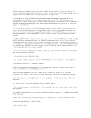 —No voy a fingir que ignoro de qué me habla, míster Keawe—dijo—, aunque se trata de un
asunto muy desagradable que no conviene remover. No puedo darle ninguna seguridad, pero me
imagino que si va usted a cierto barrio quizá consiga averiguar algo.

A continuación le dio el nombre de una persona que también en este caso será mejor no
repetirlo. Esto sucedió durante varios días, y Keawe fue conociendo a diferentes personas y
encontrando en todas partes ropas y coches recién estrenados, y casas nuevas muy hermosas y
hombres muy satisfechos aunque, claro está, cuando alguien aludía al motivo de su visita, sus
rostros se ensombrecían.

«No hay duda de que estoy en el buen camino», pensaba Keawe. «Esos trajes nuevos y esos
coches son otros tantos regalos del demonio de la botella, y esos rostros satisfechos son los
rostros de personas que han conseguido lo que deseaban y han podido librarse después de ese
maldito recipiente. Cuando vea mejillas sin color y oiga suspiros, sabré que estoy cerca de la
botella.»

Sucedió que finalmente le recomendaron que fuera a ver a un haole en Beritania Street. Cuando
llegó a la puerta, alrededor de la hora de la cena, Keawe se encontró con los típicos indicios:
nueva casa, jardín recién plantado y luz eléctrica tras las ventanas; y cuando apareció el dueño
un escalofrío de esperanza y de miedo recorrió el cuerpo de Keawe, porque tenía delante de él a
un hombre joven tan pálido como un cadáver, con marcadísimas ojeras, prematuramente calvo
y con la expresión de un hombre en capilla.

«Tiene que estar aquí, no hay duda», pensó Keawe, y a aquel hombre no le ocultó en absoluto
cuál era su verdadero propósito.

—He venido a comprar la botella—dijo.

Al oír aquellas palabras el joven haole de Beritania Street tuvo que apoyarse contra la pared.

—¡La botella!—susurró—. ¡Comprar la botella!

Dio la impresión de que estaba a punto de desmayarse y, cogiendo a Keawe por el brazo, lo
llevó a una habitación y escanció dos vasos de vino.

—A su salud—dijo Keawe, que había pasado mucho tiempo con haoles en su época de
marinero—. Sí—añadió—, he venido a comprar la botella. ¿Cuál es el precio que tiene ahora?

Al oír esto al joven se le escapó el vaso de entre los dedos y miró a Keawe como si fuera un
fantasma.

—El precio—dijo—. ¡El precio! ¿No sabe usted cuál es el precio?

—Por eso se lo pregunto—replicó Keawe—. Pero ¿qué es lo que tanto le preocupa? ¿Qué sucede
con el precio?

—La botella ha disminuido mucho de valor desde que usted la compró, Mr. Keawe—dijo el joven
tartamudeando.

—Bien, bien; así tendré que pagar menos por ella —dijo Keawe—. ¿Cuánto le costó a usted?

El joven estaba tan blanco como el papel.

—Dos centavos—dijo.
 