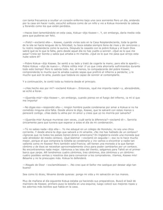 con tanta frecuencia a ocultar un corazón enfermo bajo una cara sonriente Pero un día, andando
por la casa sin hacer ruido, escuchó sollozos como de un niño y vio a Kokua moviendo la cabeza
y llorando como los que están perdidos.

—Haces bien lamentándote en esta casa, Kokua—dijo Keawe—. Y, sin embargo, daría media vida
para que pudieras ser feliz.

—¡Feliz!—exclamó ella—. Keawe, cuando vivías solo en la Casa Resplandeciente, toda la gente
de la isla se hacía lenguas de tu felicidad; tu boca estaba siempre llena de risas y de canciones y
tu rostro resplandecía como la aurora. Después te casaste con la pobre Kokua y el buen Dios
sabrá qué es lo que le falta, pero desde aquel día no has vuelto a sonreír. ¿Qué es lo que me
pasa? Creía ser bonita y sabía que amaba a mi marido. ¿Qué es lo que me pasa que arrojo esta
nube sobre él?

—Pobre Kokua—dijo Keawe. Se sentó a su lado y trató de cogerle la mano; pero ella la apartó—.
Pobre Kokua —dijo de nuevo—. ¡Pobre niñita mía! ¡Y yo que creía ahorrarte sufrimientos durante
todo este tiempo! Pero lo sabrás todo. Así, al menos, te compadecerás del pobre Keawe;
comprenderás lo mucho que te amaba cuando sepas que prefirió el infierno a perderte; y lo
mucho que aún te ama, puesto que todavía es capaz de sonreír al contemplarte.

Y a continuación, le contó toda su historia desde el principio.

—¿Has hecho eso por mí?—exclamó Kokua—. Entonces, ¡qué me importa nada!—y, abrazándole,
se echó a llorar.

—¡Querida mía!—dijo Keawe—, sin embargo, cuando pienso en el fuego del infierno, ¡a mí sí que
me importa!

—No digas eso—respondió ella—; ningún hombre puede condenarse por amar a Kokua si no ha
cometido ninguna otra falta. Desde ahora te digo, Keawe, que te salvaré con estas manos o
pereceré contigo. ¿Has dado tu alma por mi amor y crees que yo no moriría por salvarte?

—¡Querida mía! Aunque murieras cien veces, ¿cuál sería la diferencia?—exclamó él—. Serviría
únicamente para que tuviera que esperar a solas el día de mi condenación.

—Tú no sabes nada—dijo ella—. Yo me eduqué en un colegio de Honolulu; no soy una chica
corriente. Y desde ahora te digo que salvaré a mi amante. ¿No me has hablado de un centavo?
¿Ignoras que no todos los países tienen dinero americano? En Inglaterra existe una moneda que
vale alrededor de medio centavo. ¡Qué lástima! —exclamó en seguida—; eso no lo hace mucho
mejor, porque el que comprara la botella se condenaría y ¡no vamos a encontrar a nadie tan
valiente como mi Keawe! Pero también está Francia; allí tienen una moneda a la que llaman
céntimo y de ésos se necesitan aproximadamente cinco para poder cambiarlos por un centavo.
No encontraremos nada mejor. Vámonos a las islas del Viento; salgamos para Tahití en el primer
barco que zarpe. Allí tendremos cuatro céntimos, tres céntimos, dos céntimos y un céntimo:
cuatro posibles ventas y nosotros dos para convencer a los compradores. ¡Vamos, Keawe mío!
Bésame y no te preocupes más. Kokua te defenderá.

—¡Regalo de Dios! —exclamóKeawe—. ¡No creo que el Señor me castigue por desear algo tan
bueno!

Sea como tú dices; llévame donde quieras: pongo mi vida y mi salvación en tus manos.

Muy de mañana al día siguiente Kokua estaba ya haciendo sus preparativos. Buscó el baúl de
marinero de Keawe; primero puso la botella en una esquina; luego colocó sus mejores ropas y
los adornos más bonitos que había en la casa.
 
