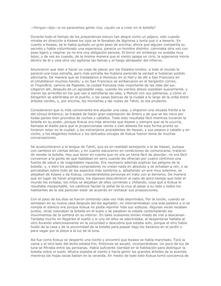—Porque—dijo—si no parecemos gente rica, ¿quién va a creer en la botella?

Durante todo el tiempo de los preparativos estuvo tan alegre como un pájaro; sólo cuando
miraba en dirección a Keawe los ojos se le llenaban de lágrimas y tenía que ir a besarlo. En
cuanto a Keawe, se le había quitado un gran peso de encima; ahora que alguien compartía su
secreto y había vislumbrado una esperanza, parecía un hombre distinto: caminaba otra vez con
paso ligero y respirar ya no era una obligación penosa. El terror sin embargo no andaba muy
lejos; y de vez en cuando, de la misma manera que el viento apaga un cirio, la esperanza moría
dentro de él y veía otra vez agitarse las llamas y el fuego abrasador del infierno.

Anunciaron que iban a hacer un viaje de placer por los Estados Unidos: a todo el mundo le
pareció una cosa extraña, pero más extraña les hubiera parecido la verdad si hubieran podido
adivinarla. De manera que se trasladaron a Honolulu en el Hall y de allí a San Francisco en
el Umatillacon muchos haoles; y en San Francisco se embarcaron en el bergantín correo,
el TropicBird, camino de Papeete, la ciudad francesa más importante de las islas del sur.
Llegaron allí, después de un agradable viaje, cuando los vientos alisios soplaban suavemente, y
vieron los arrecifes en los que van a estrellarse las olas, y Motuiti con sus palmeras, y cómo el
bergantín se adentraba en el puerto, y las casas blancas de la ciudad a lo largo de la orilla entre
árboles verdes, y, por encima, las montañas y las nubes de Tahití, la isla prudente.

Consideraron que lo más conveniente era alquilar una casa, y eligieron una situada frente a la
del cónsul británico; se trataba de hacer gran ostentación de dinero y de que se les viera por
todas partes bien provistos de coches y caballos. Todo esto resultaba fácil mientras tuvieran la
botella en su poder, porque Kokua era más atrevida que Keawe y siempre que se le ocurría,
llamaba al diablo para que le proporcionase veinte o cien dólares De esta forma pronto se
hicieron notar en la ciudad; y los extranjeros procedentes de Hawaii, y sus paseos a caballo y en
coche, y los elegantes holokus y los delicados encajes de Kokua fueron tema de muchas
conversaciones.

Se acostumbraron a la lengua de Tahití, que es en realidad semejante a la de Hawaii, aunque
con cambios en ciertas letras; y en cuanto estuvieron en condiciones de comunicarse, trataron
de vender la botella. Hay que tener en cuenta que no era un tema fácil de abordar; no era fácil
convencer a la gente de que hablaban en serio cuando les ofrecían por cuatro céntimos una
fuente de salud y de inagotables riquezas. Era necesario además explicar los peligros de la
botella; y, o bien los posibles compradores no creían nada en absoluto y se echaban a reír, o se
percataban sobre todo de los aspectos más sombríos y, adoptando un aire muy solemne, se
alejaban de Keawe y de Kokua, considerándolos personas en trato con el demonio. De manera
que en lugar de hacer progresos, los esposos descubrieron al cabo de poco tiempo que todo el
mundo les evitaba; los niños se alejaban de ellos corriendo y chillando, cosa que a Kokua le
resultaba insoportable; los católicos hacían la señal de la cruz al pasar a su lado y todos los
habitantes de la isla parecían estar de acuerdo en rechazar sus proposiciones.

Con el paso de los días se fueron sintiendo cada vez más deprimidos. Por la noche, cuando se
sentaban en su nueva casa después del día agotador, no intercambiaban una sola palabra y si se
rompía el silencio era porque Kokua no podía reprimir más sus sollozos. Algunas veces rezaban
juntos; otras colocaban la botella en el suelo y se pasaban la velada contemplando los
movimientos de la sombra en su interior. En tales ocasiones tenían miedo de irse a descansar.
Tardaba mucho en llegarles el sueño y si uno de ellos se adormilaba, al despertarse hallaba al
otro llorando silenciosamente en la oscuridad o descubría que estaba solo, porque el otro había
huído de la casa y de la proximidad de la botella para pasear bajo los bananos en el jardín o
para vagar por la playa a la luz de la luna.

Así fue como Kokua se despertó una noche y encontró que Keawe se había marchado. Tocó la
cama y el otro lado del lecho estaba frío. Entonces se asustó, incorporándose. Un poco de luz de
luna se filtraba entre las persianas. Había suficiente claridad en la habitación para distinguir la
botella sobre el suelo. Afuera soplaba el viento y hacía gemir los grandes árboles de la avenida
mientras las hojas secas batían en la veranda. En medio de todo esto Kokua tomó conciencia de
 