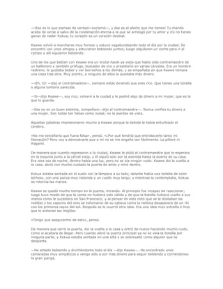 —¡Eso es lo que piensas de verdad—exclamó—, y ése es el afecto que me tienes! Tu marido
acaba de verse a salvo de la condenación eterna a la que se arriesgó por tu amor y ¡tú no tienes
ganas de nada! Kokua, tu corazón es un corazón desleal.

Keawe volvió a marcharse muy furioso y estuvo vagabundeando todo el día por la ciudad. Se
encontró con unos amigos y estuvieron bebiendo juntos; luego alquilaron un coche para ir al
campo y allí siguieron bebiendo.

Uno de los que bebían con Keawe era un brutal haole ya viejo que había sido contramaestre de
un ballenero y también prófugo, buscador de oro y presidiario en varias cárceles. Era un hombre
rastrero; le gustaba beber y ver borrachos a los demás; y se empeñaba en que Keawe tomara
una copa tras otra. Muy pronto, a ninguno de ellos le quedaba más dinero.

—¡Eh, tú! —dijo el contramaestre—, siempre estás diciendo que eres rico. Que tienes una botella
o alguna tontería parecida.

—Si—dijo Keawe—, soy rico; volveré a la ciudad y le pediré algo de dinero a mi mujer, que es la
que lo guarda.

—Ese no es un buen sistema, compañero—dijo el contramaestre—. Nunca confíes tu dinero a
una mujer. Son todas tan falsas como Judas; no la pierdas de vista.

Aquellas palabras impresionaron mucho a Keawe porque la bebida le había enturbiado el
cerebro.

«No me extrañaría que fuera falsa», pensó. «¿Por qué tendría que entristecerle tanto mi
liberación? Pero voy a demostrarle que a mí no se me engaña tan fácilmente. La pillaré in
fraganti.

De manera que cuando regresaron a la ciudad, Keawe le pidió al contramaestre que le esperara
en la esquina junto a la cárcel vieja, y él siguió solo por la avenida hasta la puerta de su casa.
Era otra vez de noche; dentro había una luz, pero no se oía ningún ruido. Keawe dio la vuelta a
la casa, abrió con mucho cuidado la puerta de atrás y miró dentro.

Kokua estaba sentada en el suelo con la lámpara a su lado; delante había una botella de color
lechoso, con una panza muy redonda y un cuello muy largo; y mientras la contemplaba, Kokua
se retorcía las manos.

Keawe se quedó mucho tiempo en la puerta, mirando. Al principio fue incapaz de reaccionar;
luego tuvo miedo de que la venta no hubiera sido válida y de que la botella hubiera vuelto a sus
manos como le sucediera en San Francisco; y al pensar en esto notó que se le doblaban las
rodillas y los vapores del vino se esfumaron de su cabeza como la neblina desaparece de un río
con los primeros rayos del sol. Después se le ocurrió otra idea. Era una idea muy extraña e hizo
que le ardieran las mejillas

«Tengo que asegurarme de esto», pensó.

De manera que cerró la puerta, dio la vuelta a la casa y entró de nuevo haciendo mucho ruido,
como si acabara de llegar. Pero cuando abrió la puerta principal ya no se veía la botella por
ninguna parte; y Kokua estaba sentada en una silla y se sobresaltó como alguien que se
despierta.

—He estado bebiendo y divirtiéndome todo el día —dijo Keawe—. He encontrado unos
camaradas muy simpáticos y vengo sólo a por más dinero para seguir bebiendo y corriéndonos
la gran juerga.
 