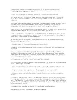 Tanto su rostro como su voz eran tan severos como los de un juez, pero Kokua estaba
demasiado preocupada para darse cuenta.

—Haces muy bien en usar de tu dinero, esposo mío —dijo ella con voz temblorosa.

—Ya sé que hago bien en todo—dijo Keawe, yendo directamente hacia el baúl y cogiendo el
dinero. Pero también miró detrás, en el rincón donde guardaba la botella, pero la botella no
estaba allí.

Entonces el baúl empezó a moverse como un alga marina y la casa a dilatarse como una espiral
de humo, porque Keawe comprendió que estaba perdido, y que no le quedaba ninguna
escapatoria. «Es lo que me temía», pensó; «es ella la que ha comprado la botella.»

Luego se recobró un poco, alzándose de nuevo; pero el sudor le corría por la cara tan abundante
como si se tratara de gotas de lluvia y tan frío como si fuera agua de pozo.

—Kokua—dijo Keawe—, esta mañana me he enfadado contigo sin razón alguna. Ahora voy otra
vez a divertirme con mis compañeros—añadió, riendo sin mucho entusiasmo—. Pero sé que lo
pasaré mejor si me perdonas antes de marcharme.

Un momento después Kokua estaba agarrada a sus rodillas y se las besaba mientras ríos de
lágrimas corrían por sus mejillas.

—¡Sólo quería que me dijeras una palabra amable! exclamó ella.

—Ojalá que nunca volvamos a pensar mal el uno del otro—dijo Keawe; acto seguido volvió a
marcharse.

Keawe no había cogido más dinero que parte de la provisión de monedas de un céntimo que
consiguieran nada más llegar. Sabía muy bien que no tenía ningún deseo de seguir bebiendo.
Puesto que su mujer había dado su alma por él, Keawe tenía ahora que dar la suya por Kokua;
no era posible pensar en otra cosa.

En la esquina, junto a la cárcel vieja, le esperaba el contramaestre.

—Mi mujer tiene la botella—dijo Keawe—, y si no me ayudas a recuperarla, se habrán acabado el
dinero y la bebida por esta noche.

—¿No querrás decirme que esa historia de la botella va en serio?—exclamó el contramaestre.

—Pongámonos bajo el farol—dijo Keawe—. ¿Tengo aspecto de estar bromeando?

—Debe de ser cierto—dijo el contramaestre—, porque estás tan serio como si vinieras de un
entierro.

—Escúchame, entonces—dijo Keawe—; aquí tienes dos céntimos; entra en la casa y ofréceselos
a mi mujer por la botella, y (si no estoy equivocado) te la entregará inmediatamente. Tráemela
aquí y yo te la volveré a comprar por un céntimo; porque tal es la ley con esa botella: es preciso
venderla por una suma inferior a la de la compra. Pero en cualquier caso no le digas una palabra
de que soy yo quien te envía.

—Compañero, ¿no te estarás burlando de mí?—quiso saber el contramaestre.

—Nada malo te sucedería aunque fuera así—respondió Keawe.
 