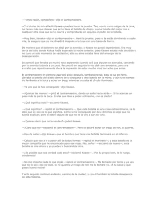 —Tienes razón, compañero—dijo el contramaestre.

—Y si dudas de mí—añadió Keawe—puedes hacer la prueba. Tan pronto como salgas de la casa,
no tienes más que desear que se te llene el bolsillo de dinero, o una botella del mejor ron o
cualquier otra cosa que se te ocurra y comprobarás en seguida el poder de la botella.

—Muy bien, kanaka—dijo el contramaestre—. Haré la prueba; pero si te estás divirtiendo a costa
mía, te aseguro que yo me divertiré después a la tuya con una barra de hierro.

De manera que el ballenero se alejó por la avenida; y Keawe se quedó esperándolo. Era muy
cerca del sitio donde Kokua había esperado la noche anterior; pero Keawe estaba más decidido y
no tuvo un solo momento de vacilación; sólo su alma estaba llena del amargor de la
desesperación.

Le pareció que llevaba ya mucho rato esperando cuando oyó que alguien se acercaba, cantando
por la avenida todavía a oscuras. Reconoció en seguida la voz del contramaestre; pero era
extraño que repentinamente diera la impresión de estar mucho más borracho que antes.

El contramaestre en persona apareció poco después, tambaleándose, bajo la luz del farol.
Llevaba la botella del diablo dentro de la chaqueta y otra botella en la mano; y aún tuvo tiempo
de llevársela a la boca y echar un trago mientras cruzaba el círculo iluminado.

—Ya veo que la has conseguido—dijo Keawe.

—¡Quietas las manos! —gritó el contramaestre, dando un salto hacia atrás—. Si te acercas un
paso más te parto la boca. Creías que ibas a poder utilizarme, ¿no es cierto?

—¿Qué significa esto?—exclamó Keawe.

—¿Qué significa? —repitió el contramaestre—. Que esta botella es una cosa extraordinaria, ya lo
creo que sí; eso es lo que significa. Cómo la he conseguido por dos céntimos es algo que no
sabría explicar; pero sí estoy seguro de que no te la voy a dar por uno.

—¿Quieres decir que no la vendes?—jadeó Keawe.

—¡Claro que no!—exclamó el contramaestre—. Pero te dejaré echar un trago de ron, si quieres.

—Has de saber—dijo Keawe—que el hombre que tiene esa botella terminará en el infierno.

—Calculo que voy a ir a parar allí de todas formas —replicó el marinero—; y esta botella es la
mejor compañía que he encontrado para ese viaje. ¡No, señor! —exclamó de nuevo—; esta
botella es mía ahora y ya puedes ir buscándote otra.

—¿Es posible que sea verdad todo esto?—exclamó Keawe—. ¡Por tu propio bien, te lo ruego,
véndemela!

—No me importa nada lo que digas—replicó el contramaestre—. Me tomaste por tonto y ya ves
que no lo soy; eso es todo. Si no quieres un trago de ron me lo tomaré yo. ¡A tu salud y que
pases buena noche!

Y acto seguido continuó andando, camino de la ciudad; y con él también la botella desaparece
de esta historia.
 