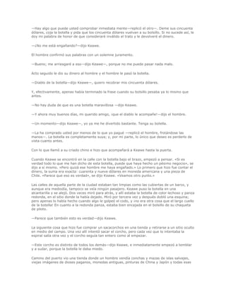 —Hay algo que puede usted comprobar inmediata mente—replicó el otro—. Deme sus cincuenta
dólares, coja la botella y pida que los cincuenta dólares vuelvan a su bolsillo. Si no sucede así, le
doy mi palabra de honor de que consideraré inválido el trato y le devolveré el dinero.

—¿No me está engañando?—dijo Keawe.

El hombre confirmó sus palabras con un solemne juramento.

—Bueno; me arriesgaré a eso—dijo Keawe—, porque no me puede pasar nada malo.

Acto seguido le dio su dinero al hombre y el hombre le pasó la botella.

—Diablo de la botella—dijo Keawe—, quiero recobrar mis cincuenta dólares.

Y, efectivamente, apenas había terminado la frase cuando su bolsillo pesaba ya lo mismo que
antes.

—No hay duda de que es una botella maravillosa —dijo Keawe.

—Y ahora muy buenos días, mi querido amigo, ¡que el diablo le acompañe!—dijo el hombre.

—Un momento—dijo Keawe—, yo ya me he divertido bastante. Tenga su botella.

—La ha comprado usted por menos de lo que yo pagué —replicó el hombre, frotándose las
manos—. La botella es completamente suya; y, por mi parte, lo único que deseo es perderlo de
vista cuanto antes.

Con lo que llamó a su criado chino e hizo que acompañará a Keawe hasta la puerta.

Cuando Keawe se encontró en la calle con la botella bajo el brazo, empezó a pensar. «Si es
verdad todo lo que me han dicho de esta botella, puede que haya hecho un pésimo negocio», se
dijo a sí mismo. «Pero quizá ese hombre me haya engañado.» Lo primero que hizo fue contar el
dinero, la suma era exacta: cuarenta y nueve dólares en moneda americana y una pieza de
Chile. «Parece que eso es verdad», se dijo Keawe. «Veamos otro punto.»

Las calles de aquella parte de la ciudad estaban tan limpias como las cubiertas de un barco, y
aunque era mediodía, tampoco se veía ningún pasajero. Keawe puso la botella en una
alcantarilla y se alejó. Dos veces miró para atrás, y allí estaba la botella de color lechoso y panza
redonda, en el sitio donde la había dejado. Miró por tercera vez y después dobló una esquina;
pero apenas lo había hecho cuando algo le golpeó el codo, y ¡no era otra cosa que el largo cuello
de la botella! En cuanto a la redonda panza, estaba bien encajada en el bolsillo de su chaqueta
de piloto.

—Parece que también esto es verdad—dijo Keawe.

La siguiente cosa que hizo fue comprar un sacacorchos en una tienda y retirarse a un sitio oculto
en medio del campo. Una vez allí intentó sacar el corcho, pero cada vez que lo intentaba la
espiral salía otra vez y el corcho seguía tan entero como al empezar.

—Este corcho es distinto de todos los demás—dijo Keawe, e inmediatamente empezó a temblar
y a sudar, porque la botella le daba miedo.

Camino del puerto vio una tienda donde un hombre vendía conchas y mazas de islas salvajes,
viejas imágenes de dioses paganos, monedas antiguas, pinturas de China y Japón y todas esas
 