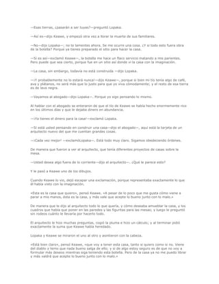 —Esas tierras, ¿pasarán a ser tuyas?—preguntó Lopaka.

—Así es—dijo Keawe, y empezó otra vez a llorar la muerte de sus familiares.

—No—dijo Lopaka—; no te lamentes ahora. Se me ocurre una cosa. ¿Y si todo esto fuera obra
de la botella? Porque ya tienes preparado el sitio para hacer la casa.

—Si es así—exclamó Keawe—, la botella me hace un flaco servicio matando a mis parientes.
Pero puede que sea cierto, porque fue en un sitio así donde vi la casa con la imaginación.

—La casa, sin embargo, todavía no está construida —dijo Lopaka.

—¡Y probablemente no lo estará nunca!—dijo Keawe—, porque si bien mi tío tenía algo de café,
ava y plátanos, no será más que lo justo para que yo viva cómodamente; y el resto de esa tierra
es de lava negra.

—Vayamos al abogado—dijo Lopaka—. Porque yo sigo pensando lo mismo.

Al hablar con el abogado se enteraron de que el tío de Keawe se había hecho enormemente rico
en los últimos días y que le dejaba dinero en abundancia.

—¡Ya tienes el dinero para la casa!—exclamó Lopaka.

—Si está usted pensando en construir una casa—dijo el abogado—, aquí está la tarjeta de un
arquitecto nuevo del que me cuentan grandes cosas.

—¡Cada vez mejor! —exclamóLopaka—. Está todo muy claro. Sigamos obedeciendo órdenes.

De manera que fueron a ver al arquitecto, que tenía diferentes proyectos de casas sobre la
mesa.

—Usted desea algo fuera de lo corriente—dijo el arquitecto—. ¿Qué le parece esto?

Y le pasó a Keawe uno de los dibujos.

Cuando Keawe lo vio, dejó escapar una exclamación, porque representaba exactamente lo que
él había visto con la imaginación.

«Esta es la casa que quiero», pensó Keawe. «A pesar de lo poco que me gusta cómo viene a
parar a mis manos, ésta es la casa, y más vale que acepte lo bueno junto con lo malo.»

De manera que le dijo al arquitecto todo lo que quería, y cómo deseaba amueblar la casa, y los
cuadros que había que poner en las paredes y las figuritas para las mesas; y luego le preguntó
sin rodeos cuánto le llevaría por hacerlo todo.

El arquitecto le hizo muchas preguntas, cogió la pluma e hizo un cálculo; y al terminar pidió
exactamente la suma que Keawe había heredado.

Lopaka y Keawe se miraron el uno al otro y asintieron con la cabeza.

«Está bien claro», pensó Keawe, «que voy a tener esta casa, tanto si quiero como si no. Viene
del diablo y temo que nada bueno salga de ello; y si de algo estoy seguro es de que no voy a
formular más deseos mientras siga teniendo esta botella. Pero de la casa ya no me puedo librar
y más valdrá que acepte lo bueno junto con lo malo.»
 