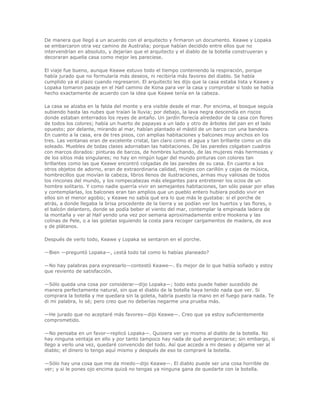 De manera que llegó a un acuerdo con el arquitecto y firmaron un documento. Keawe y Lopaka
se embarcaron otra vez camino de Australia; porque habían decidido entre ellos que no
intervendrían en absoluto, y dejarían que el arquitecto y el diablo de la botella construyeran y
decoraran aquella casa como mejor les pareciese.

El viaje fue bueno, aunque Keawe estuvo todo el tiempo conteniendo la respiración, porque
había jurado que no formularía más deseos, ni recibiría más favores del diablo. Se había
cumplido ya el plazo cuando regresaron. El arquitecto les dijo que la casa estaba lista y Keawe y
Lopaka tomaron pasaje en el Hall camino de Kona para ver la casa y comprobar si todo se había
hecho exactamente de acuerdo con la idea que Keawe tenía en la cabeza.

La casa se alzaba en la falda del monte y era visible desde el mar. Por encima, el bosque seguía
subiendo hasta las nubes que traían la lluvia; por debajo, la lava negra descendía en riscos
donde estaban enterrados los reyes de antaño. Un jardín florecía alrededor de la casa con flores
de todos los colores; había un huerto de papayas a un lado y otro de árboles del pan en el lado
opuesto; por delante, mirando al mar, habían plantado el mástil de un barco con una bandera.
En cuanto a la casa, era de tres pisos, con amplias habitaciones y balcones muy anchos en los
tres. Las ventanas eran de excelente cristal, tan claro como el agua y tan brillante como un día
soleado. Muebles de todas clases adornaban las habitaciones. De las paredes colgaban cuadros
con marcos dorados: pinturas de barcos, de hombres luchando, de las mujeres más hermosas y
de los sitios más singulares; no hay en ningún lugar del mundo pinturas con colores tan
brillantes como las que Keawe encontró colgadas de las paredes de su casa. En cuanto a los
otros objetos de adorno, eran de extraordinaria calidad, relojes con carillón y cajas de música,
hombrecillos que movían la cabeza, libros llenos de ilustraciones, armas muy valiosas de todos
los rincones del mundo, y los rompecabezas más elegantes para entretener los ocios de un
hombre solitario. Y como nadie querría vivir en semejantes habitaciones, tan sólo pasar por ellas
y contemplarlas, los balcones eran tan amplios que un pueblo entero hubiera podido vivir en
ellos sin el menor agobio; y Keawe no sabía qué era lo que más le gustaba: si el porche de
atrás, a donde llegaba la brisa procedente de la tierra y se podían ver los huertos y las flores, o
el balcón delantero, donde se podía beber el viento del mar, contemplar la empinada ladera de
la montaña y ver al Hall yendo una vez por semana aproximadamente entre Hookena y las
colinas de Pele, o a las goletas siguiendo la costa para recoger cargamentos de madera, de ava
y de plátanos.

Después de verlo todo, Keawe y Lopaka se sentaron en el porche.

—Bien —preguntó Lopaka—, ¿está todo tal como lo habías planeado?

—No hay palabras para expresarlo—contestó Keawe—. Es mejor de lo que había soñado y estoy
que reviento de satisfacción.

—Sólo queda una cosa por considerar—dijo Lopaka—; todo esto puede haber sucedido de
manera perfectamente natural, sin que el diablo de la botella haya tenido nada que ver. Si
comprara la botella y me quedara sin la goleta, habría puesto la mano en el fuego para nada. Te
di mi palabra, lo sé; pero creo que no deberías negarme una prueba más.

—He jurado que no aceptaré más favores—dijo Keawe—. Creo que ya estoy suficientemente
comprometido.

—No pensaba en un favor—replicó Lopaka—. Quisiera ver yo mismo al diablo de la botella. No
hay ninguna ventaja en ello y por tanto tampoco hay nada de qué avergonzarse; sin embargo, si
llego a verlo una vez, quedaré convencido del todo. Así que accede a mi deseo y déjame ver al
diablo; el dinero lo tengo aquí mismo y después de eso te compraré la botella.

—Sólo hay una cosa que me da miedo—dijo Keawe—. El diablo puede ser una cosa horrible de
ver; y si le pones ojo encima quizá no tengas ya ninguna gana de quedarte con la botella.
 