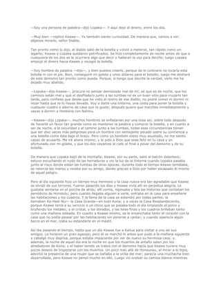 —Soy una persona de palabra—dijo Lopaka—. Y aquí dejo el dinero, entre los dos.

—Muy bien —replicó Keawe—. Yo también siento curiosidad. De manera que, vamos a ver:
déjenos mirarlo, señor Diablo.

Tan pronto como lo dijo, el diablo salió de la botella y volvió a meterse, tan rápido como un
lagarto; Keawe y Lopaka quedaron petrificados. Se hizo completamente de noche antes de que a
cualquiera de los dos se le ocurriera algo que decir o hallaran la voz para decirlo; luego Lopaka
empujó el dinero hacia Keawe y recogió la botella.

—Soy hombre de palabra —dijo—, y bien puedes creerlo, porque de lo contrario no tocaría esta
botella ni con el pie. Bien, conseguiré mi goleta y unos dólares para el bolsillo; luego me desharé
de este demonio tan pronto como pueda. Porque, si tengo que decirte la verdad, verlo me ha
dejado muy abatido.

—Lopaka—dijo Keawe—, procura no pensar demasiado mal de mí; sé que es de noche, que los
caminos están mal y que el desfiladero junto a las tumbas no es un buen sitio para cruzarlo tan
tarde, pero confieso que desde que he visto el rostro de ese diablo, no podré comer ni dormir ni
rezar hasta que te lo hayas llevado. Voy a darte una linterna, una cesta para poner la botella y
cualquier cuadro o adorno de casa que te guste; después quiero que marches inmediatamente y
vayas a dormir a Hookena con Nahinu.

—Keawe—dijo Lopaka—, muchos hombres se enfadarían por una cosa así; sobre todo después
de hacerte un favor tan grande como es mantener la palabra y comprar la botella, y en cuanto a
ser de noche, a la oscuridad y al camino junto a las tumbas, todas esas circunstancias tienen
que ser diez veces más peligrosas para un hombre con semejante pecado sobre su conciencia y
una botella como ésta bajo el brazo. Pero como yo también estoy muy asustado, no me siento
capaz de acusarte. Me iré ahora mismo; y le pido a Dios que seas feliz en tu casa y yo
afortunado con mi goleta, y que los dos vayamos al cielo al final a pesar del demonio y de su
botella.

De manera que Lopaka bajó de la montaña; Keawe, por su parte, salió al balcón delantero;
estuvo escuchando el ruido de las herraduras y vio la luz de la linterna cuando Lopaka pasaba
junto al risco donde están las tumbas de otras épocas; durante todo el tiempo Keawe temblaba,
se retorcía las manos y rezaba por su amigo, dando gracias a Dios por haber escapado él mismo
de aquel peligro.

Pero al día siguiente hizo un tiempo muy hermoso y la casa nueva era tan agradable que Keawe
se olvidó de sus terrores. Fueron pasando los días y Keawe vivía allí en perpetua alegría. Le
gustaba sentarse en el porche de atrás; allí comía, reposaba y leía las historias que contaban los
periódicos de Honolulu; pero cuando llegaba alguien a verle, entraba en la casa para enseñarle
las habitaciones y los cuadros. Y la fama de la casa se extendió por todas partes; la
llamaban Ka-Hale Nui— la Casa Grande—en todo Kona; y a veces la Casa Resplandeciente,
porque Keawe tenía a su servicio a un chino que se pasaba todo el día limpiando el polvo y
bruñendo los metales; y el cristal, y los dorados, y las telas finas y los cuadros brillaban tanto
como una mañana soleada. En cuanto a Keawe mismo, se le ensanchaba tanto el corazón con la
casa que no podía pasear por las habitaciones sin ponerse a cantar; y cuando aparecía algún
barco en el mar, izaba su estandarte en el mástil.

Así iba pasando el tiempo, hasta que un día Keawe fue a Kailua para visitar a uno de sus
amigos. Le hicieron un gran agasajo, pero él se marchó lo antes que pudo a la mañana siguiente
y cabalgó muy deprisa, porque estaba impaciente por ver de nuevo su hermosa casa; y,
además, la noche de aquel día era la noche en que los muertos de antaño salen por los
alrededores de Kona; y el haber tenido ya tratos con el demonio hacía que Keawe tuviera muy
pocos deseos de tropezarse con los muertos. Un poco más allá de Honaunau, al mirar a lo lejos,
advirtió la presencia de una mujer que se bañaba a la orilla del mar; parecía una muchacha bien
desarrollada, pero Keawe no pensó mucho en ello. Luego vio ondear su camisa blanca mientras
 