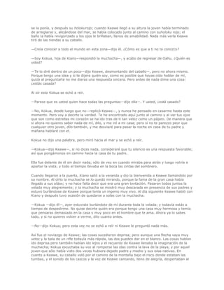 se la ponía, y después su holokurojo; cuando Keawe llegó a su altura la joven había terminado
de arreglarse y, alejándose del mar, se había colocado junto al camino con suholoku rojo; el
baño la había revigorizado y los ojos le brillaban, llenos de amabilidad. Nada más verla Keawe
tiró de las riendas a su caballo.

—Creía conocer a todo el mundo en esta zona—dijo él. ¿Cómo es que a ti no te conozco?

—Soy Kokua, hija de Kiano—respondió la muchacha—, y acabo de regresar de Oahu. ¿Quién es
usted?

—Te lo diré dentro de un poco—dijo Keawe, desmontando del caballo—, pero no ahora mismo.
Porque tengo una idea y si te dijera quién soy, como es posible que hayas oído hablar de mí,
quizá al preguntarte no me dieras una respuesta sincera. Pero antes de nada dime una cosa:
¿estás casada?

Al oír esto Kokua se echó a reír.

—Parece que es usted quien hace todas las preguntas—dijo ella—. Y usted, ¿está casado?

—No, Kokua, desde luego que no—replicó Keawe—, y nunca he pensado en casarme hasta este
momento. Pero voy a decirte la verdad. Te he encontrado aquí junto al camino y al ver tus ojos
que son como estrellas mi corazón se ha ido tras de ti tan veloz como un pájaro. De manera que
si ahora no quieres saber nada de mí, dilo, y me iré a mi casa; pero si no te parezco peor que
cualquier otro joven, dilo también, y me desviaré para pasar la noche en casa de tu padre y
mañana hablaré con el.

Kokua no dijo una palabra, pero miró hacia el mar y se echó a reír.

—Kokua—dijo Keawe—, si no dices nada, consideraré que tu silencio es una respuesta favorable;
así que pongámonos en camino hacia la casa de tu padre.

Ella fue delante de él sin decir nada; sólo de vez en cuando miraba para atrás y luego volvía a
apartar la vista; y todo el tiempo llevaba en la boca las cintas del sombrero.

Cuando llegaron a la puerta, Kiano salió a la veranda y dio la bienvenida a Keawe llamándolo por
su nombre. Al oírlo la muchacha se lo quedó mirando, porque la fama de la gran casa había
llegado a sus oídos; y no hace falta decir que era una gran tentación. Pasaron todos juntos la
velada muy alegremente; y la muchacha se mostró muy descarada en presencia de sus padres y
estuvo burlándose de Keawe porque tenía un ingenio muy vivo. Al día siguiente Keawe habló con
Kiano y después tuvo ocasión de quedarse a solas con la muchacha.

—Kokua —dijo él—, ayer estuviste burlándote de mí durante toda la velada; y todavía estás a
tiempo de despedirme. No quise decirte quién era porque tengo una casa muy hermosa y temía
que pensaras demasiado en la casa y muy poco en el hombre que te ama. Ahora ya lo sabes
todo, y si no quieres volver a verme, dilo cuanto antes.

—No—dijo Kokua; pero esta vez no se echó a reír ni Keawe le preguntó nada más.

Así fue el noviazgo de Keawe; las cosas sucedieron deprisa; pero aunque una flecha vaya muy
veloz y la bala de un rifle todavía más rápida, las dos pueden dar en el blanco. Las cosas habían
ido deprisa pero también habían ido lejos y el recuerdo de Keawe llenaba la imaginación de la
muchacha; Kokua escuchaba su voz al romperse las olas contra la lava de la playa, y por aquel
joven que sólo había visto dos veces hubiera dejado padre y madre y sus islas nativas. En
cuanto a Keawe, su caballo voló por el camino de la montaña bajo el risco donde estaban las
tumbas, y el sonido de los cascos y la voz de Keawe cantando, lleno de alegría, despertaban al
 