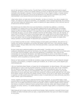 eco en las cavernas de los muertos. Cuando llegó a la Casa Resplandeciente todavía seguía
cantando. Se sentó y comió en el amplio balcón y el chino se admiró de que su amo continuara
cantando entre bocado y bocado. El sol se ocultó tras el mar y llegó la noche; y Keawe estuvo
paseándose por los balcones a la luz de las lámparas en lo alto de la montaña y sus cantos
sobresaltaban a las tripulaciones de los barcos que cruzaban por el mar.

«Aquí estoy ahora, en este sitio mío tan elevado», se dijo a sí mismo. «La vida no puede irme
mejor; me hallo en lo alto de la montaña; a mi alrededor, todo lo demás desciende. Por primera
vez iluminaré todas las habitaciones, usaré mi bañera con agua caliente y fría y dormiré solo en
el lecho de la cámara nupcial.»

De manera que el criado chino tuvo que levantarse y encender las calderas; y mientras
trabajaba en el sótano oía a su amo cantando alegremente en las habitaciones iluminadas.
Cuando el agua empezó a estar caliente el criado chino se lo advirtió a Keawe con un grito;
Keawe entró en el cuarto de baño; y el criado chino le oyó cantar mientras la bañera de mármol
se llenaba de agua; y le oyó cantar también mientras se desnudaba; hasta que, de repente, el
canto cesó. El criado chino estuvo escuchando largo rato, luego alzó la voz para preguntarle a
Keawe si toda iba bien, y Keawe le respondió «Sí», y le mandó que se fuera a la cama, pero ya
no se oyó cantar más en la Casa Resplandeciente; y durante toda la noche, el criado chino
estuvo oyendo a su amo pasear sin descanso por los balcones.

Lo que había ocurrido era esto: mientras Keawe se desnudaba para bañarse, descubrió en su
cuerpo una mancha semejante a la sombra del líquen sobre una roca, y fue entonces cuando
dejó de cantar. Porque había visto otras manchas parecidas y supo que estaba atacado del Mal
Chino: la lepra.

Es bien triste para cualquiera padecer esa enfermedad. Y también sería muy triste para
cualquiera abandonar una casa tan hermosa y tan cómoda y separarse de todos sus amigos para
ir a la costa norte de Molokai, entre enormes farallones y rompientes. Pero ¿qué es eso
comparado con la situación de Keawe, que había encontrado su amor un día antes y lo había
conquistado aquella misma mañana, y que veía ahora quebrantarse todas sus esperanzas en un
momento, como se quiebra un trozo de cristal?

Estuvo un rato sentado en el borde de la bañera, luego se levantó de un salto dejando escapar
un grito y corrió afuera; y empezó a andar por el balcón, de un lado a otro, como alguien que
está desesperado.

«No me importaría dejar Hawaii, el hogar de mis antepasados», se decía Keawe. «Sin gran pesar
abandonaría mi casa, la de las muchas ventanas, situada tan en lo alto, aquí en las montañas.
No me faltaría valor para ir a Molokai, a Kalaupapa junto a los farallones, para vivir con los
leprosos y dormir allí, lejos de mis antepasados. Pero ¿qué agravio he cometido, qué pecado
pesa sobre mi alma, para que haya tenido que encontrar a Kokua cuando salía del mar a la caída
de la tarde? ¡Kokua, la que me ha robado el alma! ¡Kokua, la luz de mi vida! Quizá nunca llegue
a casarme con ella, quizá nunca más vuelva a verla ni a acariciarla con mano amorosa, esa es la
razón, Kokua, ¡por ti me lamento!»

Tienen ustedes que fijarse en la clase de hombre que era Keawe, ya que podría haber vivido
durante años en la Casa Resplandeciente sin que nadie llegara a sospechar que estaba enfermo;
pero a eso no le daba importancia si tenía que perder a Kokua. Hubiera podido incluso casarse
con Kokua y muchos lo hubieran hecho, porque tienen alma de cerdo; pero Keawe amaba a la
doncella con amor varonil, y no estaba dispuesto a causarle ningún daño ni a exponerla a ningún
peligro.

Algo después de la media noche se acordó de la botella. Salió al porche y recordó el día en que
el diablo se había mostrado ante sus ojos; y aquel pensamiento hizo que se le helara la sangre
en las venas.
 