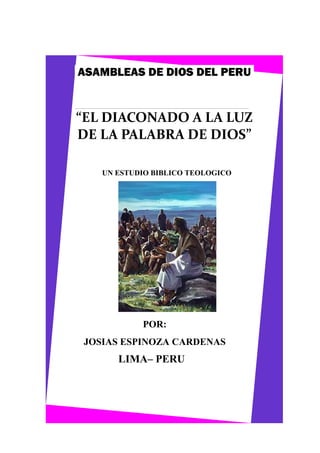 ASAMBLEAS DE DIOS DEL PERU

“EL DIACONADO A LA LUZ
DE LA PALABRA DE DIOS”
UN ESTUDIO BIBLICO TEOLOGICO

POR:
JOSIAS ESPINOZA CARDENAS

LIMA– PERU

 