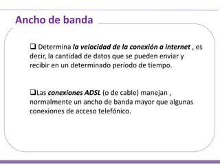Ancho de banda
 Determina la velocidad de la conexión a internet , es
decir, la cantidad de datos que se pueden enviar y
recibir en un determinado período de tiempo.

Las conexiones ADSL (o de cable) manejan ,
normalmente un ancho de banda mayor que algunas
conexiones de acceso telefónico.

 