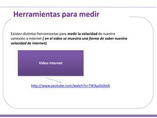 Herramientas para medir
Existen distintas herramientas para medir la velocidad de nuestra
conexión a internet ( en el video se muestra una forma de saber nuestra
velocidad de internet).

Video internet

http://www.youtube.com/watch?v=TW3yaSolteA

 