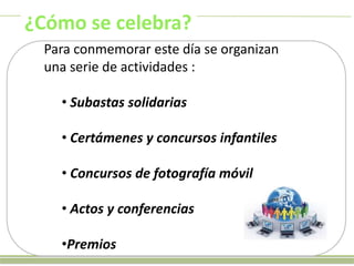 ¿Cómo se celebra?
Para conmemorar este día se organizan
una serie de actividades :
• Subastas solidarias
• Certámenes y concursos infantiles

• Concursos de fotografía móvil
• Actos y conferencias
•Premios

 