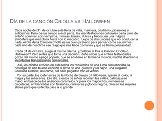 DÍA DE LA CANCIÓN CRIOLLA VS HALLOWEEN
 Cada noche del 31 de octubre está llena de vals, marinera, criollismo, picarones y
 anticuchos. Pero de un tiempo a esta parte, las manifestaciones culturales de la Lima de
 antaño conviven con vampiros, momias, brujas, dulces y trucos, en una mágica
 atmósfera que mezcla la fiesta con lo macabro. Lejos de discusiones que no conducen a
 nada, el Día de la Canción Criolla es un buen pretexto para pensar cómo asumimos
 cada uno de nosotros ese rasgo que nos hace comunes y que se llama peruanidad.
  Cada 31 de octubre, surge el mismo dilema. ¿Celebro el Día la Canción Criolla o
 Halloween? Pero antes que tome una decisión, debe saber que ambas festividades
 gozan del mismo apego popular, que se sostiene en la buena música, mucha diversión e
 incontables transacciones comerciales.
   Así, los criollos evocan en esta fecha los recuerdos de una Lima costumbrista, la
 nostalgia de una buena canción al ritmo de una guitarra y un cajón, una elegante
 Chabuca Granda; así como, del baile pegadito con el vecino.
   Por su parte, los defensores de la Noche de Brujas o Halloween, apelan al color, la
 magia y las máscaras. Ese día, cientos de niños recorren las calles, calabaza en
 mano, en busca de los ansiados caramelos. Y para los mayorcitos, numerosas
 discotecas, ambientadas con telarañas, calaveras y globos negros, ofrecen los mejores
 shows para que usted la pase a lo grande.
 