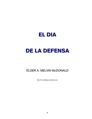 EL DIA

DE LA DEFENSA


ÉLDER A. MELVIN McDONALD

      http://Los-Atalayas.4shared.com




                    0
 