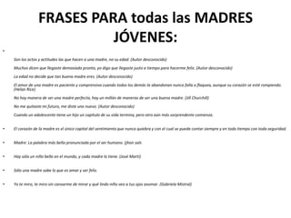 FRASES PARA todas las MADRES
                           JÓVENES:
•
    Son los actos y actitudes las que hacen a una madre, no su edad. (Autor desconocido)
    Muchos dicen que llegaste demasiado pronto, yo digo que llegaste justo a tiempo para hacerme feliz. (Autor desconocido)
    La edad no decide que tan buena madre eres. (Autor desconocido)
    El amor de una madre es paciente y comprensivo cuando todos los demás te abandonan nunca falla o flaquea, aunque su corazón se esté rompiendo.
    (Helan Rice)
    No hay manera de ser una madre perfecta, hay un millón de maneras de ser una buena madre. (Jill Churchill)
    No me quitaste mi futuro, me diste uno nuevo. (Autor desconocido)
    Cuando un adolescente tiene un hijo un capítulo de su vida termina, pero otro aún más sorprendente comienza.


•   El corazón de la madre es el único capital del sentimiento que nunca quiebra y con el cual se puede contar siempre y en todo tiempo con toda seguridad.


•   Madre: La palabra más bella pronunciada por el ser humano. (jhon sals


•   Hay sólo un niño bello en el mundo, y cada madre lo tiene. (José Martí)


•   Sólo una madre sabe lo que es amar y ser feliz.


•   Yo te miro, te miro sin cansarme de mirar y qué lindo niño veo a tus ojos asomar. (Gabriela Mistral)
 