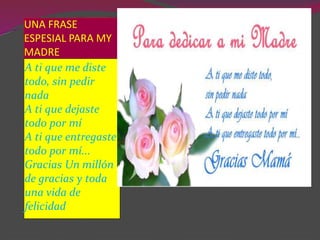 UNA FRASE
ESPESIAL PARA MY
MADRE
A ti que me diste
todo, sin pedir
nada
A ti que dejaste
todo por mí
A ti que entregaste
todo por mí...
Gracias Un millón
de gracias y toda
una vida de
felicidad
 