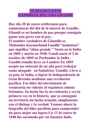 EL DIA DE LA PAZ
      GANDHI,EL DEL AMA GRANDE

Hoy día 30 de enero celebramos para
conmemorar del dia de la muerte de Gandhi .
Ghandi es un hombre de paz porque consiguio
ganar una gerra con la paz .
El nombre verdadero de Ghandin es
Mohondas Karamchand Gandhi “mahatma”
que significa “alma grande ” Nacio en la India
en 1869 y murio en 1948. Gandi nacio el 2 de
octubre de 1869 en Porbandar la India .
Gandhi estudio leyes en Londres En 1893
acepto un contrato de un año para trabajar
como abogado en Sudafrica. Gandhi. Llevo a
su pais, la India, a lograr la Independencia de
Gran Bretaña mediante una revolucion
pacifica. Fue lider del movimiento de
resintencia no videnta al reguimen colonia
britanico. Su lucha fue la no-violencia y era la
primera vez en la historia que se conseguia
un territorio sin lucha armada, simplemente
con el dialogo y la verdad. Veamos ahora la
biografia del lider pacifista para comprender
un poco mejor sus logros.Un 13 de enero de
1948 fue asesinado por un fanatico Indu.
 