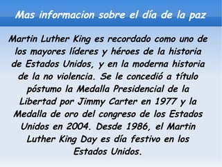 Mas informacion sobre el día de la paz

Martin Luther King es recordado como uno de
 los mayores líderes y héroes de la historia
de Estados Unidos, y en la moderna historia
  de la no violencia. Se le concedió a título
     póstumo la Medalla Presidencial de la
   Libertad por Jimmy Carter en 1977 y la
 Medalla de oro del congreso de los Estados
   Unidos en 2004. Desde 1986, el Martin
     Luther King Day es día festivo en los
                Estados Unidos.
 