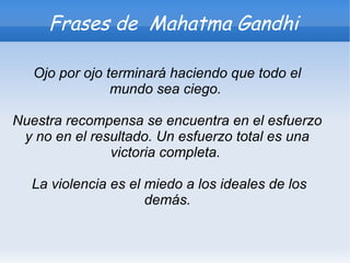 Frases de Mahatma Gandhi

   Ojo por ojo terminará haciendo que todo el
                mundo sea ciego.

Nuestra recompensa se encuentra en el esfuerzo
 y no en el resultado. Un esfuerzo total es una
               victoria completa.

  La violencia es el miedo a los ideales de los
                     demás.
 