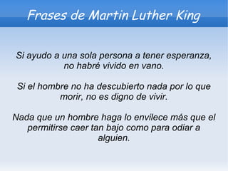 Frases de Martin Luther King

Si ayudo a una sola persona a tener esperanza,
           no habré vivido en vano.

 Si el hombre no ha descubierto nada por lo que
           morir, no es digno de vivir.

Nada que un hombre haga lo envilece más que el
   permitirse caer tan bajo como para odiar a
                     alguien.
 
