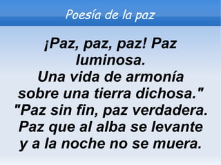Poesía de la paz

     ¡Paz, paz, paz! Paz
          luminosa.
    Una vida de armonía
 sobre una tierra dichosa."
"Paz sin fin, paz verdadera.
 Paz que al alba se levante
 y a la noche no se muera.
 