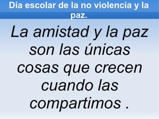 Día escolar de la no violencia y la
               paz.

La amistad y la paz
  son las únicas
 cosas que crecen
    cuando las
   compartimos .
 